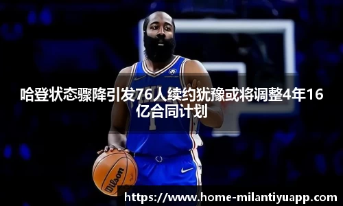 哈登状态骤降引发76人续约犹豫或将调整4年16亿合同计划